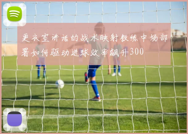 更衣室讲话的战术映射教练中场部署如何驱动进球效率飙升300