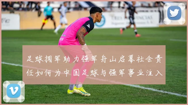 足球拥军助力强军舟山启幕社会责任如何为中国足球与强军事业注入新动能
