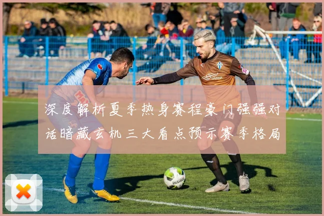 深度解析夏季热身赛程豪门强强对话暗藏玄机三大看点预示赛季格局