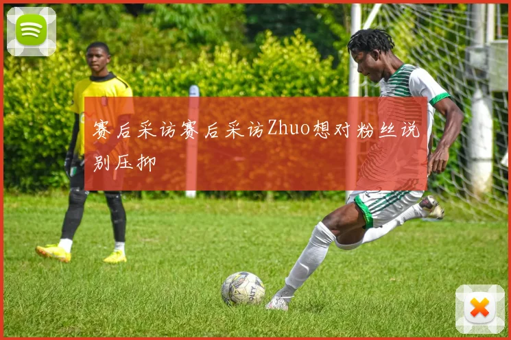 赛后采访赛后采访Zhuo想对粉丝说别压抑